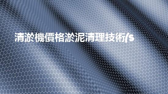 清淤機價格淤泥清理技術(shù)革新：關(guān)鍵技術(shù)突破與工程實踐探索！